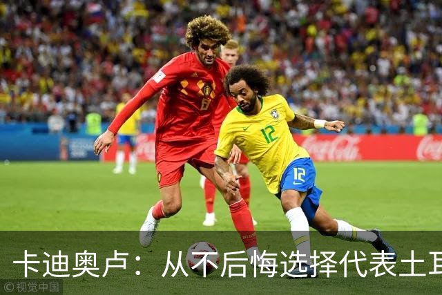 卡迪奥卢：从不后悔选择代表土耳其效力 我们拥有极其狂热的球迷